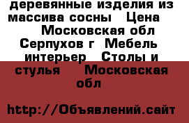 деревянные изделия из массива сосны › Цена ­ 800 - Московская обл., Серпухов г. Мебель, интерьер » Столы и стулья   . Московская обл.